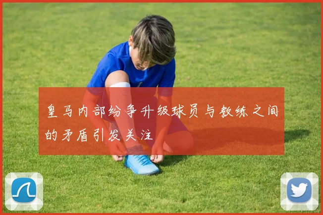 皇马内部纷争升级球员与教练之间的矛盾引发关注
