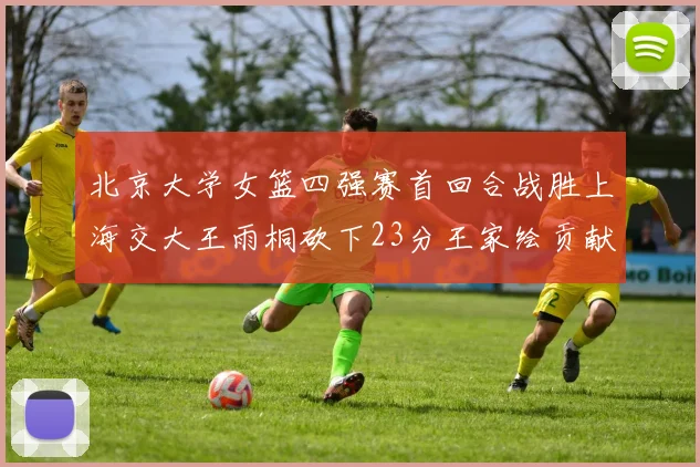 北京大学女篮四强赛首回合战胜上海交大王雨桐砍下23分王家绘贡献21分14篮板