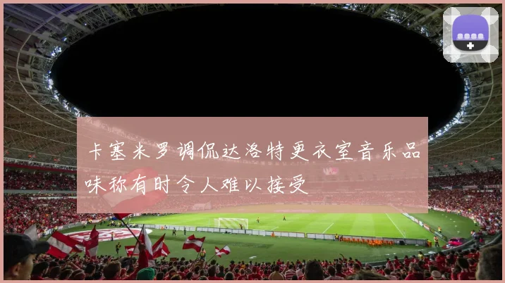 卡塞米罗调侃达洛特更衣室音乐品味称有时令人难以接受