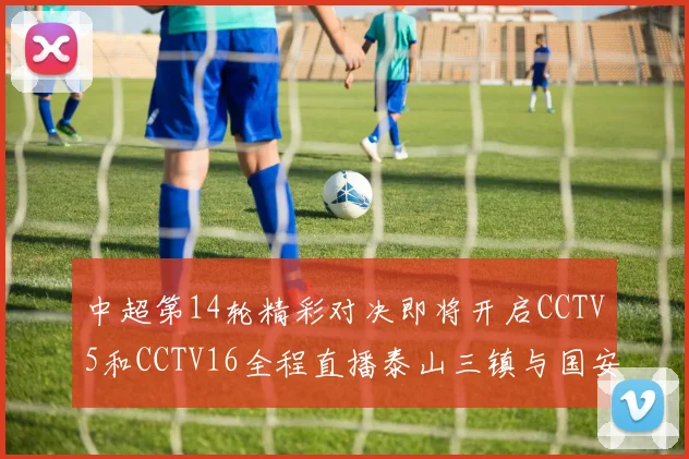中超第14轮精彩对决即将开启CCTV5和CCTV16全程直播泰山三镇与国安河南之战
