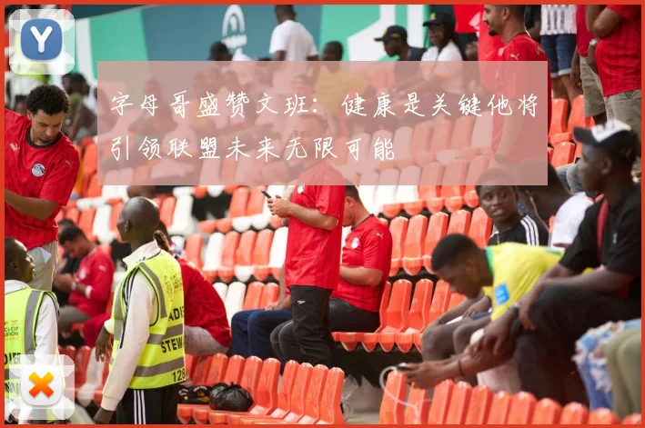 字母哥盛赞文班：健康是关键他将引领联盟未来无限可能