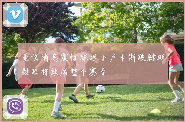 重伤消息震惊球迷小卢卡斯跟腱断裂恐将缺席整个赛季