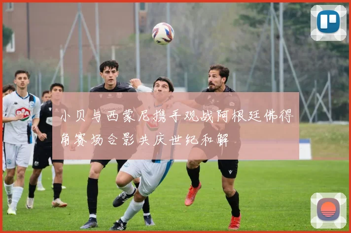 小贝与西蒙尼携手观战阿根廷佛得角赛场合影共庆世纪和解