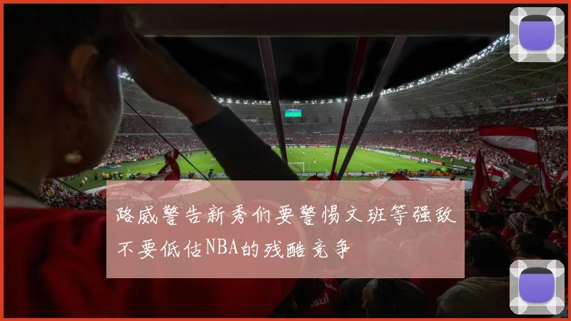 路威警告新秀们要警惕文班等强敌不要低估NBA的残酷竞争
