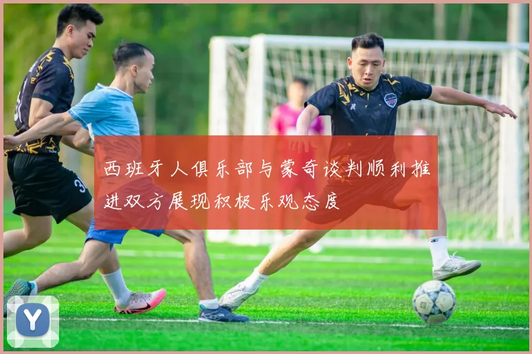 西班牙人俱乐部与蒙奇谈判顺利推进双方展现积极乐观态度