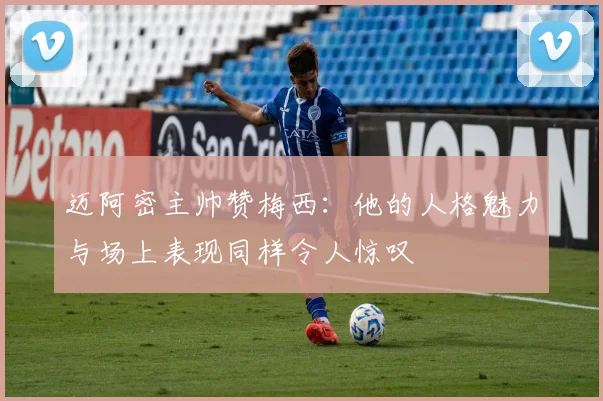 迈阿密主帅赞梅西：他的人格魅力与场上表现同样令人惊叹